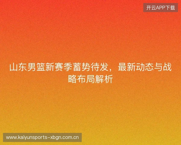 山东男篮新赛季蓄势待发，最新动态与战略布局解析